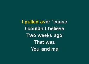 lpulled over cause
I couldn't believe

Two weeks ago
That was
You and me