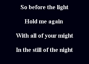So before the light
Hold me again

With all of your might

In the still of the night I