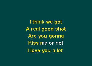 I think we got
A real good shot

Are you gonna
Kiss me or not

I love you a lot