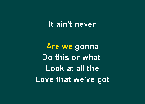 It ain't never

Are we gonna

Do this or what
Look at all the
Love that we've got