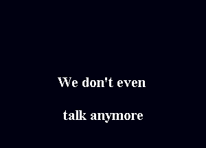 We don't even

talk anymore