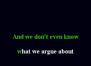 And we don't even know

what we argue about
