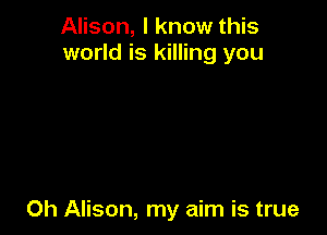 Alison, I know this
world is killing you

Oh Alison, my aim is true