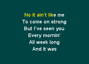 No it ain t like me
To come on strong
But We seen you

Every morniw
All week long
And it was