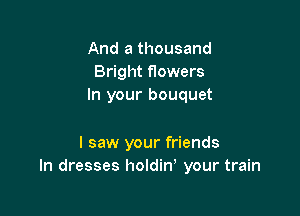 And a thousand
Bright flowers
In your bouquet

I saw your friends
In dresses holdin, your train
