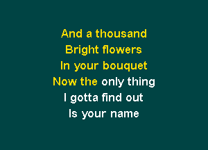 And a thousand
Bright flowers
In your bouquet

Now the only thing
I gotta find out
Is your name