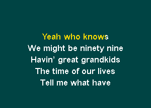 Yeah who knows
We might be ninety nine

Haviw great grandkids
The time of our lives
Tell me what have