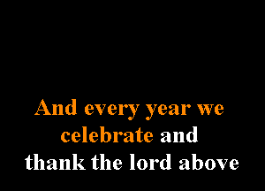And ever ! year we
celebrate and
thank the lord above
