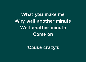 What you make me
Why wait another minute
Wait another minute
Come on

Cause crazy's