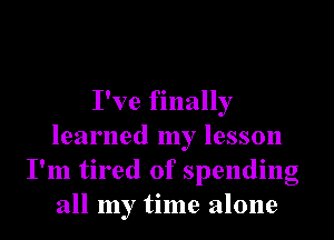 I've finally
learned my lesson
I'm tired of spending
all my time alone