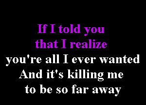 If I told you
that I realize

you're all I ever wanted
And it's killing me
to be so far away