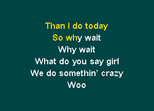 Than I do today
So why wait
Why wait

What do you say girl
We do somethiw crazy
Woo