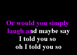 Or would you simply

laugh and maybe say
I told you so
011 I told you so