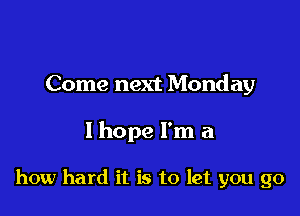 Come next Monday

I hope I'm a

how hard it is to let you go