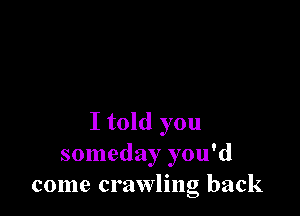 I told you
someday you'd
come crawling back