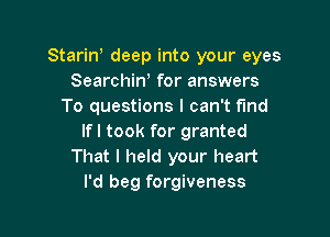 Starin, deep into your eyes
Searchiw for answers
To questions I can't fund

If I took for granted
That I held your heart
I'd beg forgiveness