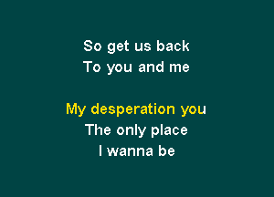 So get us back
To you and me

My desperation you
The only place
I wanna be