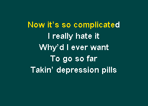 Now ifs so complicated
I really hate it
Whyd I ever want

To go so far
Takiw depression pills