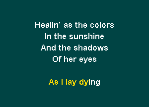 Healin, as the colors
In the sunshine
And the shadows
Of her eyes

As I lay dying