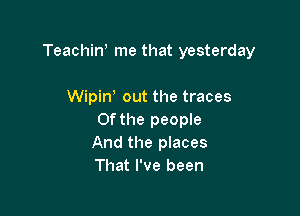 Teachiw me that yesterday

Wipine out the traces
Of the people
And the places
That I've been