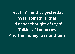 TeachiN me that yesterday
Was somethint that
I'd never thought oftryint

Talkin' of tomorrow
And the money love and time