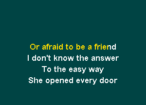 0r afraid to be a friend

I don't know the answer
To the easy way
She opened every door