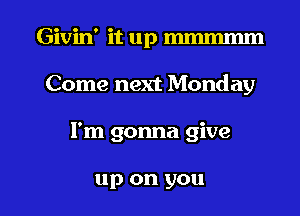 Givin' it up mmmmm
Come next Monday

I'm gonna give

up on you I