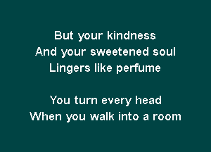 But your kindness
And your sweetened soul
Lingers like perfume

You turn every head
When you walk into a room