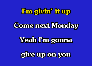 I'm givin' it up

Come next Monday

Yeah I'm gonna

give up on you