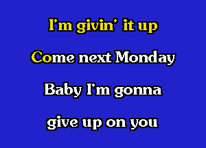I'm givin' it up

Come next Monday

Baby I'm gonna

give up on you