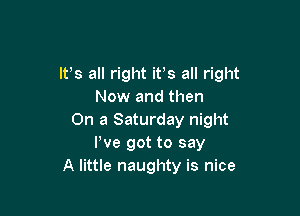 ltls all right itls all right
Now and then

On a Saturday night
We got to say
A little naughty is nice