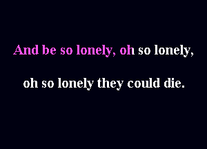 And be so lonely, oh so lonely,

oh so lonely they could die.