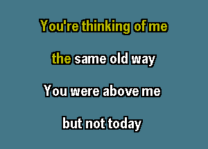 You're thinking of me
the same old way

You were above me

but not today