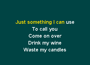 Just something I can use
To call you

Come on over
Drink my wine
Waste my candles