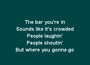 The bar you're in
Sounds like it's crowded

People laughin'
People shoutiw
But where you gonna go