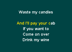 Waste my candles

And I'll pay your cab

If you want to
Come on over
Drink my wine