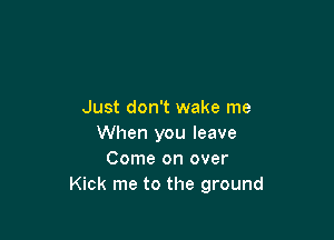 Just don't wake me

When you leave
Come on over
Kick me to the ground