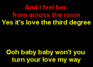 And I feel her
from across the room
Yes it's love the third degree

Ooh baby baby won't you
turn your love my way