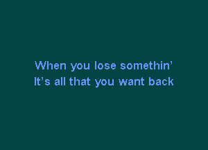 When you lose somethin,

lt,s all that you want back