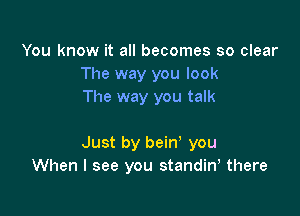 You know it all becomes so clear
The way you look
The way you talk

Just by bein' you
When I see you standiny there