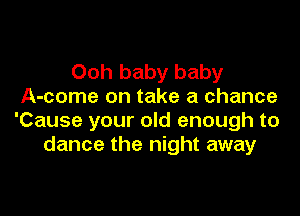 Ooh baby baby
A-come on take a chance

'Cause your old enough to
dance the night away