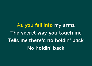 As you fall into my arms

The secret way you touch me
Tells me there's no holdin' back
No holdin' back