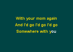 With your mom again
And I'd go I'd go I'd go

Somewhere with you