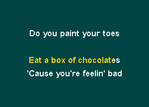 Do you paint your toes

Eat a box of chocolates
'Cause you're feelin' bad
