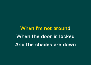 When I'm not around
When the door is locked

And the shades are down