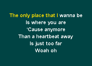 The only place that I wanna be
Is where you are
Cause anymore

Than a heartbeat away
ls just too far
Woah oh