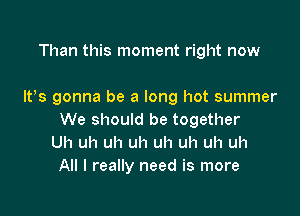 Than this moment right now

IVs gonna be a long hot summer

We should be together
Uh uh uh uh uh uh uh uh
All I really need is more