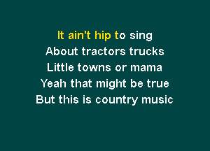 It ain't hip to sing
About tractors trucks
Little towns or mama

Yeah that might be true
But this is country music