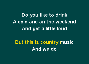Do you like to drink
A cold one on the weekend
And get a little loud

But this is country music
And we do