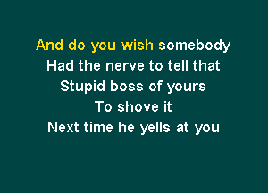 And do you wish somebody
Had the nerve to tell that
Stupid boss of yours

To shove it
Next time he yells at you